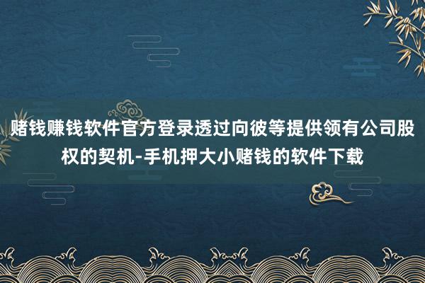 赌钱赚钱软件官方登录透过向彼等提供领有公司股权的契机-手机押大小赌钱的软件下载
