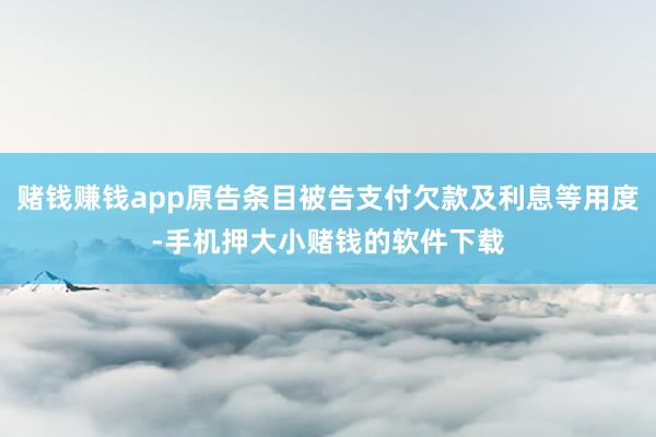 赌钱赚钱app原告条目被告支付欠款及利息等用度-手机押大小赌钱的软件下载