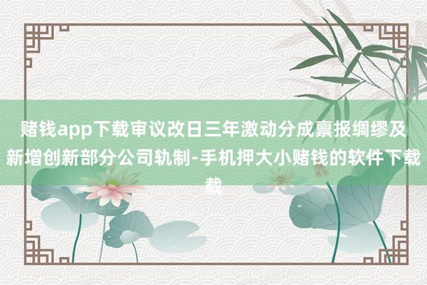 赌钱app下载审议改日三年激动分成禀报绸缪及新增创新部分公司轨制-手机押大小赌钱的软件下载