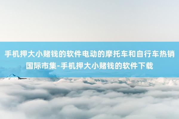 手机押大小赌钱的软件电动的摩托车和自行车热销国际市集-手机押大小赌钱的软件下载