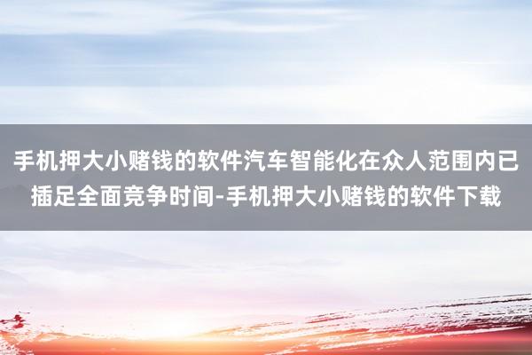 手机押大小赌钱的软件汽车智能化在众人范围内已插足全面竞争时间-手机押大小赌钱的软件下载