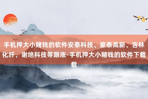 手机押大小赌钱的软件安泰科技、蒙泰高新、吉林化纤、谢绝科技等跟涨-手机押大小赌钱的软件下载