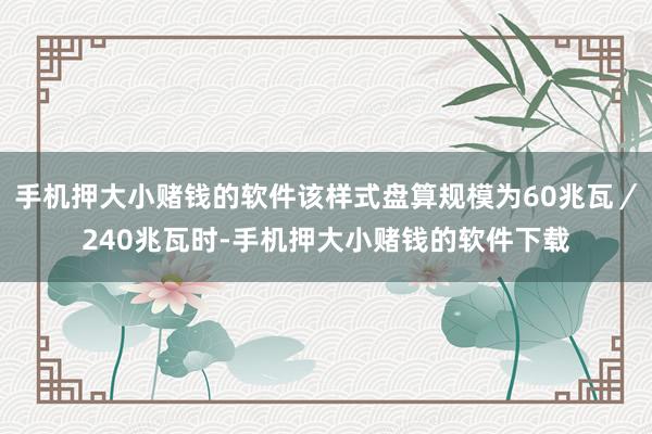 手机押大小赌钱的软件该样式盘算规模为60兆瓦／240兆瓦时-手机押大小赌钱的软件下载
