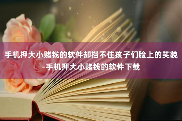 手机押大小赌钱的软件却挡不住孩子们脸上的笑貌-手机押大小赌钱的软件下载
