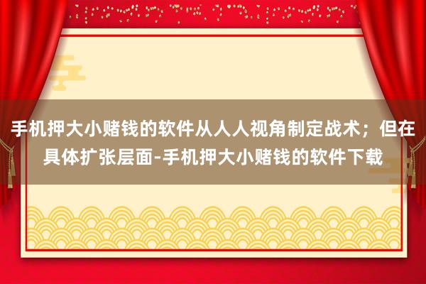 手机押大小赌钱的软件从人人视角制定战术；但在具体扩张层面-手机押大小赌钱的软件下载