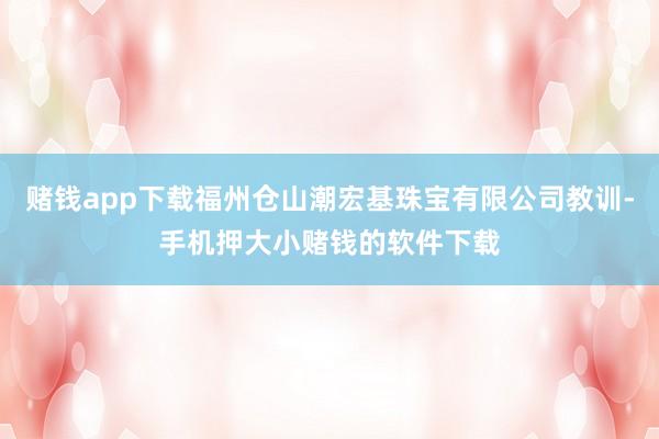 赌钱app下载福州仓山潮宏基珠宝有限公司教训-手机押大小赌钱的软件下载