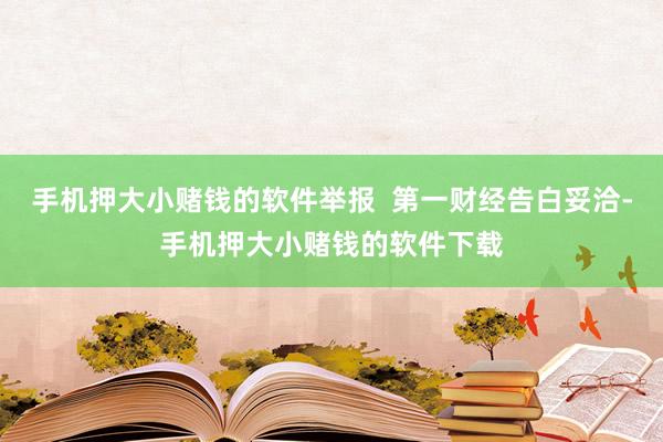 手机押大小赌钱的软件举报  第一财经告白妥洽-手机押大小赌钱的软件下载