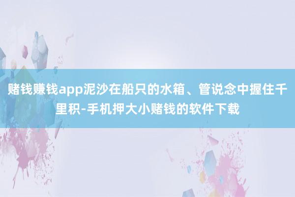 赌钱赚钱app泥沙在船只的水箱、管说念中握住千里积-手机押大小赌钱的软件下载