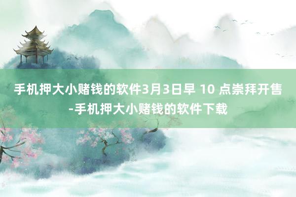 手机押大小赌钱的软件3月3日早 10 点崇拜开售-手机押大小赌钱的软件下载