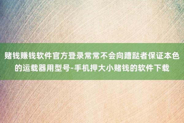 赌钱赚钱软件官方登录常常不会向蹧跶者保证本色的运载器用型号-手机押大小赌钱的软件下载