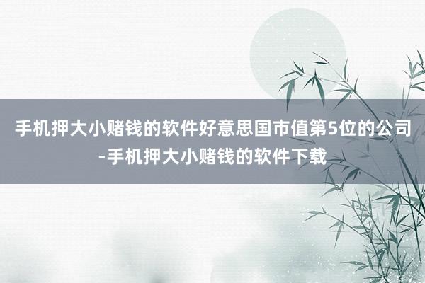 手机押大小赌钱的软件好意思国市值第5位的公司-手机押大小赌钱的软件下载