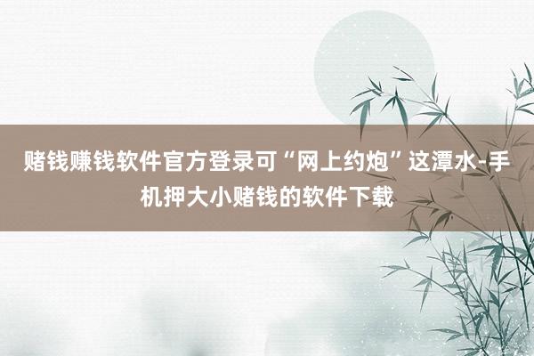 赌钱赚钱软件官方登录可“网上约炮”这潭水-手机押大小赌钱的软件下载