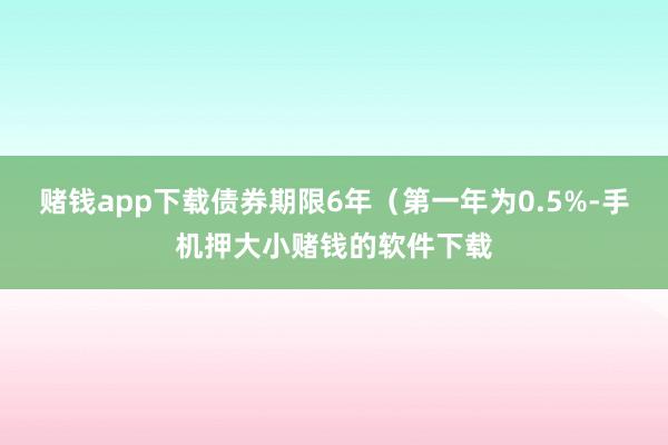 赌钱app下载债券期限6年（第一年为0.5%-手机押大小赌钱的软件下载