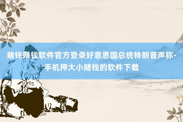 赌钱赚钱软件官方登录好意思国总统特朗普声称-手机押大小赌钱的软件下载