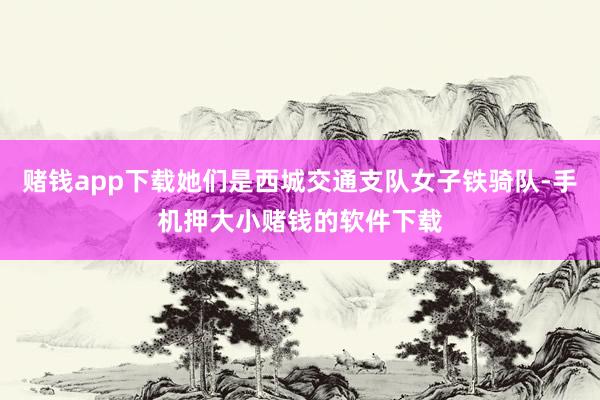 赌钱app下载她们是西城交通支队女子铁骑队-手机押大小赌钱的软件下载