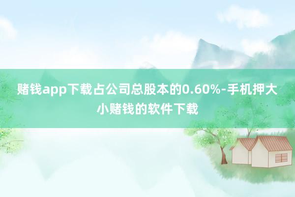 赌钱app下载占公司总股本的0.60%-手机押大小赌钱的软件下载
