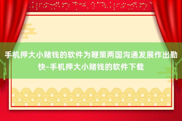 手机押大小赌钱的软件为鞭策两国沟通发展作出勤快-手机押大小赌钱的软件下载