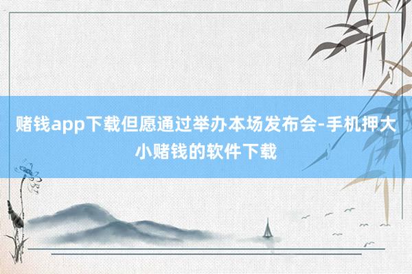 赌钱app下载但愿通过举办本场发布会-手机押大小赌钱的软件下载