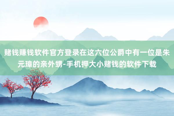 赌钱赚钱软件官方登录在这六位公爵中有一位是朱元璋的亲外甥-手机押大小赌钱的软件下载