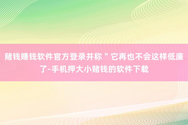 赌钱赚钱软件官方登录并称＂它再也不会这样低廉了-手机押大小赌钱的软件下载