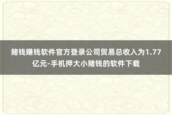 赌钱赚钱软件官方登录　　公司贸易总收入为1.77亿元-手机押大小赌钱的软件下载