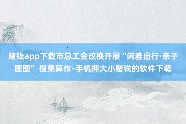 赌钱app下载市总工会改换开展“闲雅出行·亲子画图” 搜集算作-手机押大小赌钱的软件下载