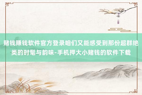 赌钱赚钱软件官方登录咱们又能感受到那份超群绝类的时髦与韵味-手机押大小赌钱的软件下载