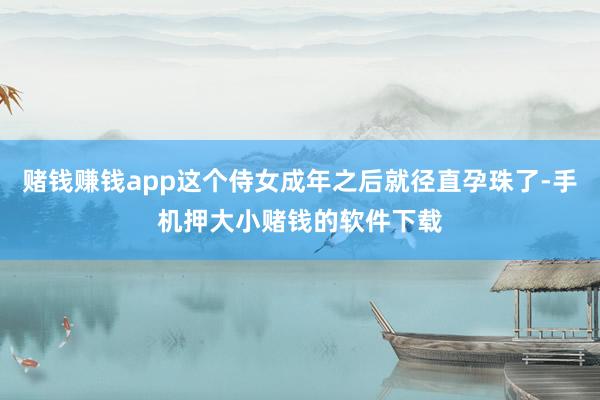 赌钱赚钱app这个侍女成年之后就径直孕珠了-手机押大小赌钱的软件下载