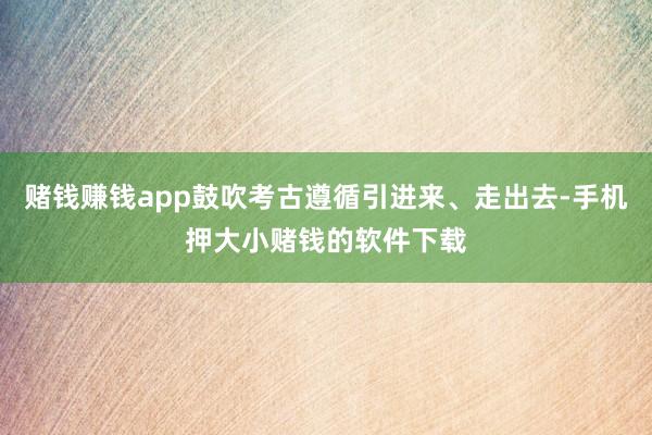 赌钱赚钱app鼓吹考古遵循引进来、走出去-手机押大小赌钱的软件下载