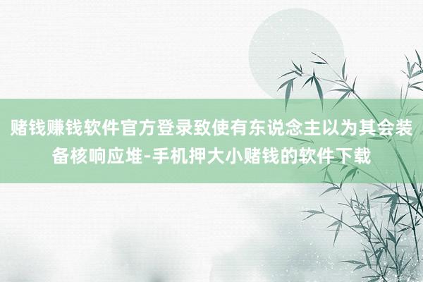 赌钱赚钱软件官方登录致使有东说念主以为其会装备核响应堆-手机押大小赌钱的软件下载