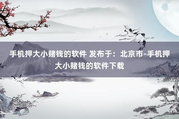 手机押大小赌钱的软件 发布于：北京市-手机押大小赌钱的软件下载
