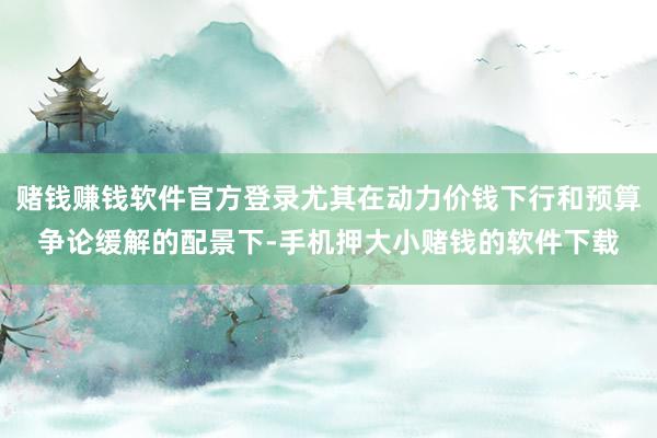 赌钱赚钱软件官方登录尤其在动力价钱下行和预算争论缓解的配景下-手机押大小赌钱的软件下载
