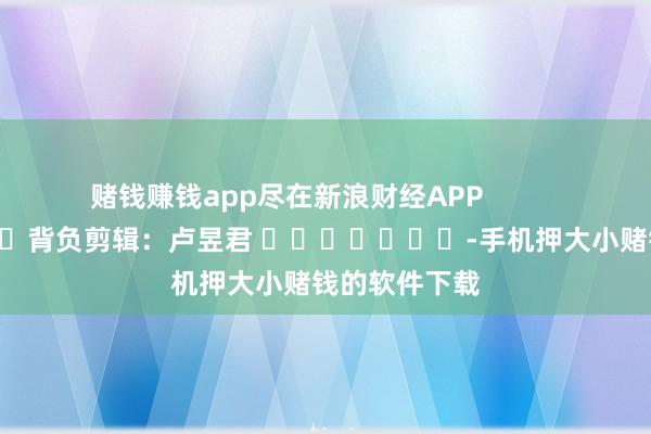 赌钱赚钱app尽在新浪财经APP            						背负剪辑：卢昱君 							-手机押大小赌钱的软件下载