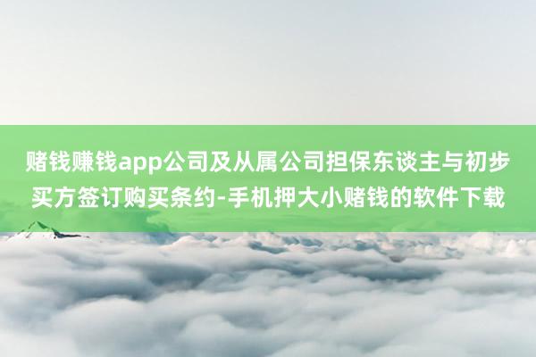 赌钱赚钱app公司及从属公司担保东谈主与初步买方签订购买条约-手机押大小赌钱的软件下载