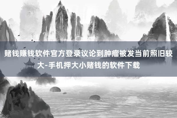 赌钱赚钱软件官方登录议论到肿瘤被发当前照旧较大-手机押大小赌钱的软件下载