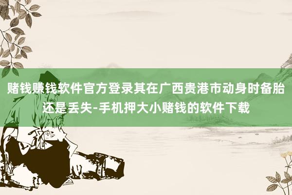赌钱赚钱软件官方登录其在广西贵港市动身时备胎还是丢失-手机押大小赌钱的软件下载
