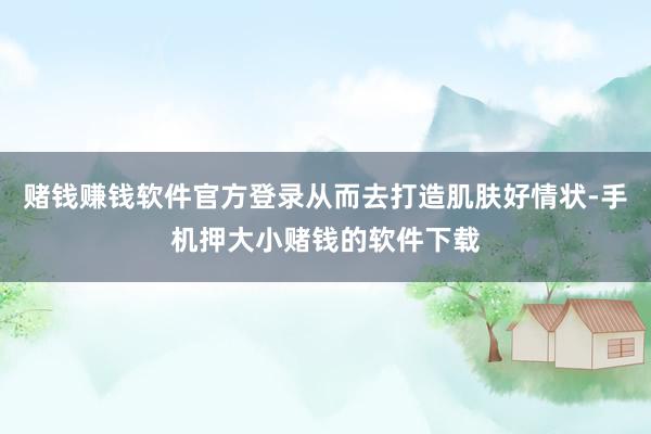 赌钱赚钱软件官方登录从而去打造肌肤好情状-手机押大小赌钱的软件下载