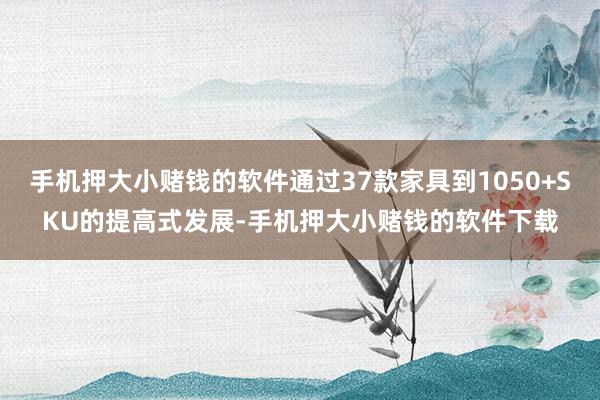 手机押大小赌钱的软件通过37款家具到1050+SKU的提高式发展-手机押大小赌钱的软件下载