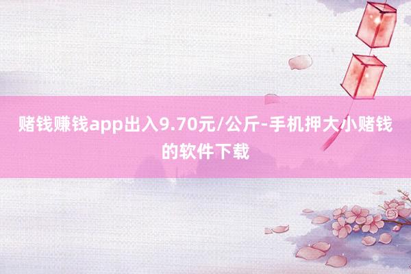 赌钱赚钱app出入9.70元/公斤-手机押大小赌钱的软件下载