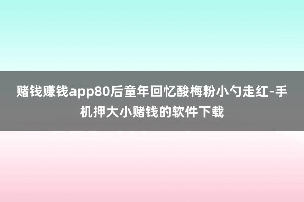 赌钱赚钱app80后童年回忆酸梅粉小勺走红-手机押大小赌钱的软件下载
