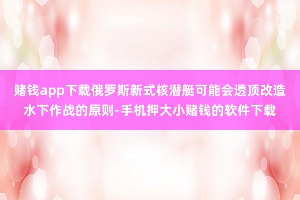 赌钱app下载俄罗斯新式核潜艇可能会透顶改造水下作战的原则-手机押大小赌钱的软件下载