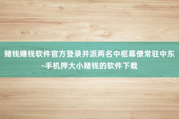 赌钱赚钱软件官方登录并派两名中枢幕僚常驻中东-手机押大小赌钱的软件下载