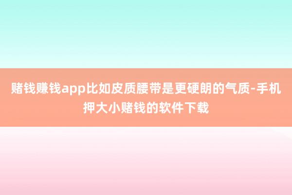 赌钱赚钱app比如皮质腰带是更硬朗的气质-手机押大小赌钱的软件下载
