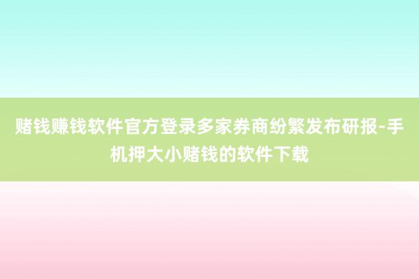 赌钱赚钱软件官方登录多家券商纷繁发布研报-手机押大小赌钱的软件下载