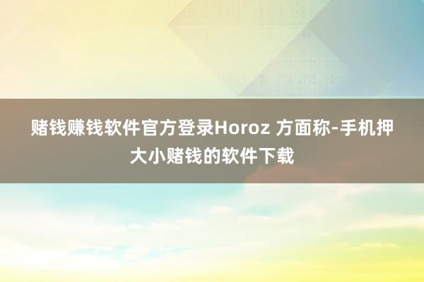 赌钱赚钱软件官方登录  Horoz 方面称-手机押大小赌钱的软件下载