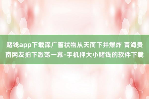 赌钱app下载深广管状物从天而下并爆炸 青海贵南网友拍下激荡一幕-手机押大小赌钱的软件下载