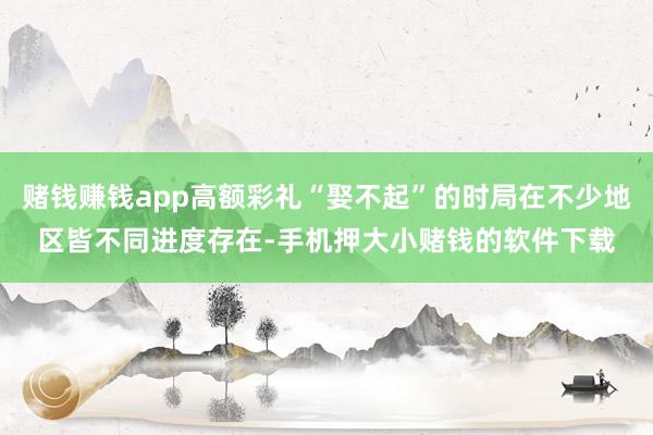赌钱赚钱app高额彩礼“娶不起”的时局在不少地区皆不同进度存在-手机押大小赌钱的软件下载