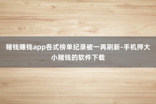 赌钱赚钱app各式榜单纪录被一再刷新-手机押大小赌钱的软件下载