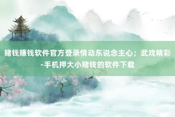 赌钱赚钱软件官方登录情动东说念主心；武戏精彩-手机押大小赌钱的软件下载