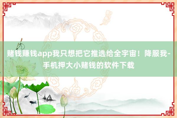 赌钱赚钱app我只想把它推选给全宇宙！降服我-手机押大小赌钱的软件下载